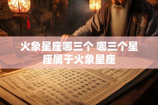 火象星座哪三个 哪三个星座属于火象星座