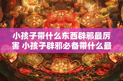 小孩子带什么东西辟邪最厉害 小孩子辟邪必备带什么最厉害