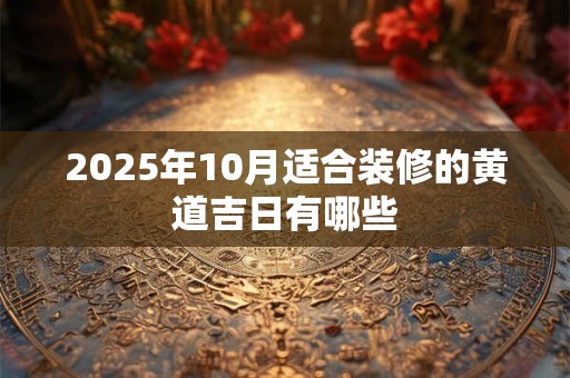 2025年10月适合装修的黄道吉日有哪些 2025年10月适合装修的黄道吉日有哪些