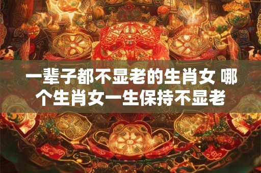 一辈子都不显老的生肖女 哪个生肖女一生保持不显老