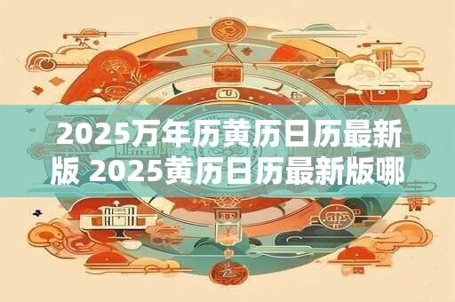 2025万年历黄历日历最新版 2025黄历日历最新版哪些宜忌必看
