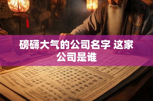 磅礴大气的公司名字 这家公司是谁
