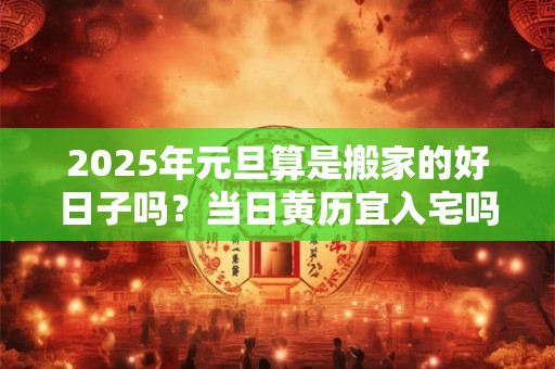 2025年元旦算是搬家的好日子吗？当日黄历宜入宅吗