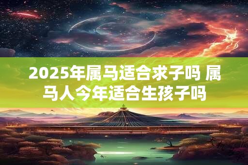 2025年属马适合求子吗 属马人今年适合生孩子吗