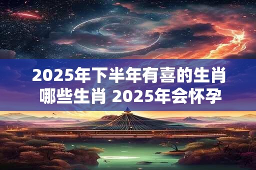 2025年下半年有喜的生肖 哪些生肖 2025年会怀孕