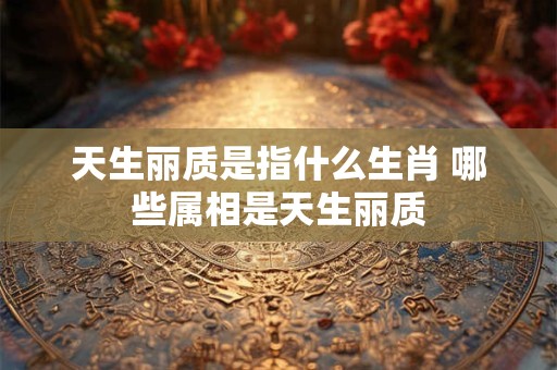 天生丽质是指什么生肖 哪些属相是天生丽质