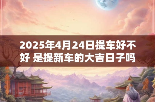 2025年4月24日提车好不好 是提新车的大吉日子吗