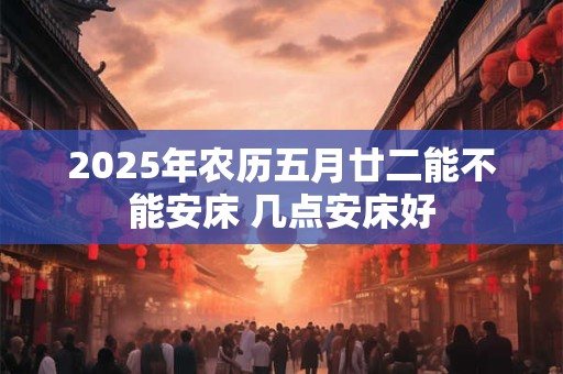 2025年农历五月廿二能不能安床 几点安床好