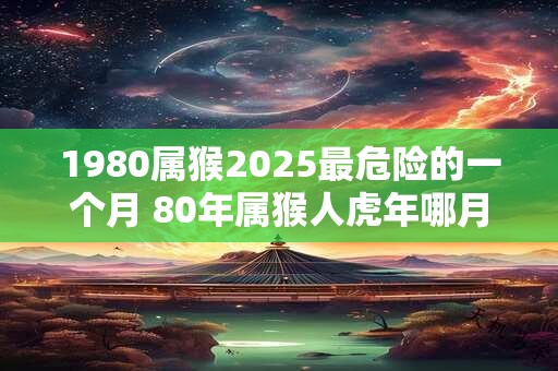 1980属猴2025最危险的一个月 80年属猴人虎年哪月危险