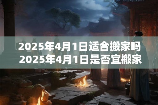 2025年4月1日适合搬家吗 2025年4月1日是否宜搬家