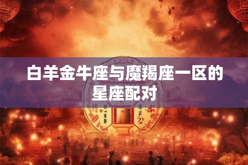 白羊金牛座与魔羯座一区的星座配对