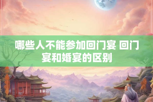 哪些人不能参加回门宴 回门宴和婚宴的区别