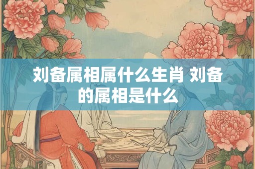 刘备属相属什么生肖 刘备的属相是什么