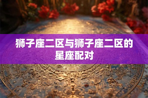 狮子座二区与狮子座二区的星座配对 狮子座二区与狮子座二区的星座配对
