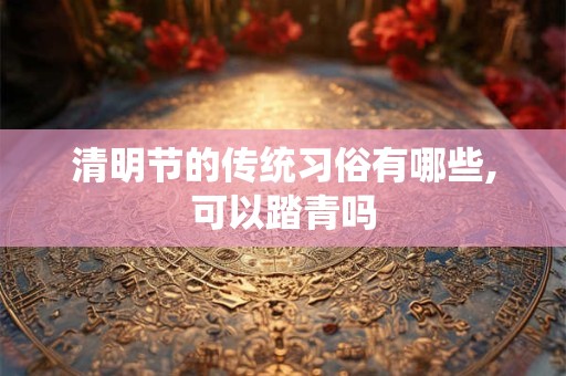 清明节的传统习俗有哪些,可以踏青吗