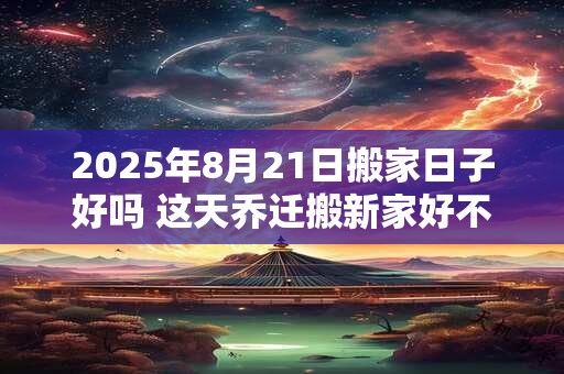 2025年8月21日搬家日子好吗 这天乔迁搬新家好不好