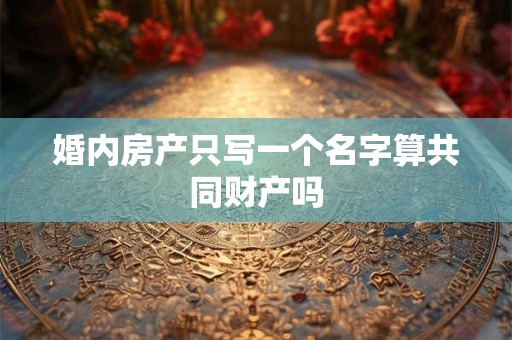 婚内房产只写一个名字算共同财产吗