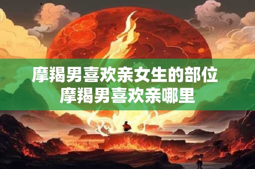 摩羯男喜欢亲女生的部位 摩羯男喜欢亲哪里