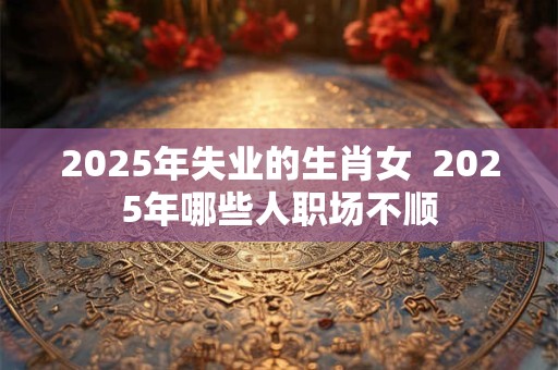 2025年失业的生肖女  2025年哪些人职场不顺
