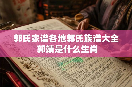 郭氏家谱各地郭氏族谱大全 郭靖是什么生肖