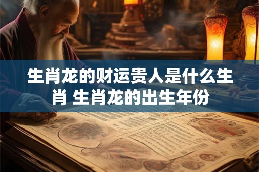 生肖龙的财运贵人是什么生肖 生肖龙的出生年份 生肖龙的财运贵人是什么生肖 生肖龙的出生年份