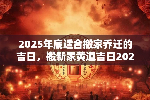 2025年底适合搬家乔迁的吉日，搬新家黄道吉日2025下半年查询
