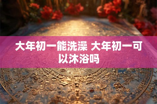 大年初一能洗澡 大年初一可以沐浴吗