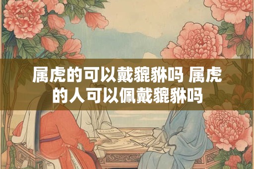 属虎的可以戴貔貅吗 属虎的人可以佩戴貔貅吗