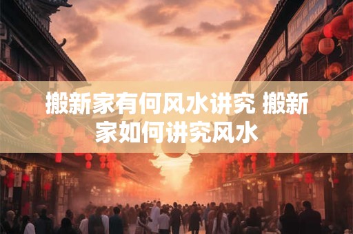 搬新家有何风水讲究 搬新家如何讲究风水