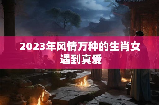 2023年风情万种的生肖女 遇到真爱