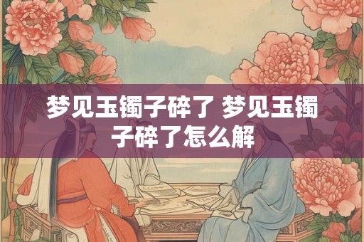 梦见玉镯子碎了 梦见玉镯子碎了怎么解