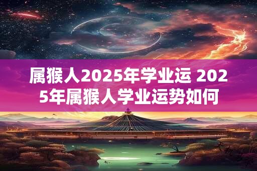 属猴人2025年学业运 2025年属猴人学业运势如何