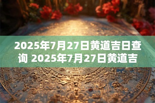 2025年7月27日黄道吉日查询 2025年7月27日黄道吉日是哪个星座的