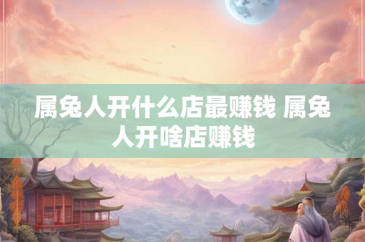 属兔人开什么店最赚钱 属兔人开啥店赚钱