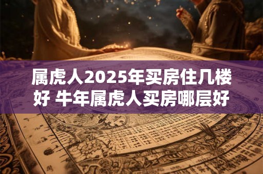 属虎人2025年买房住几楼好 牛年属虎人买房哪层好