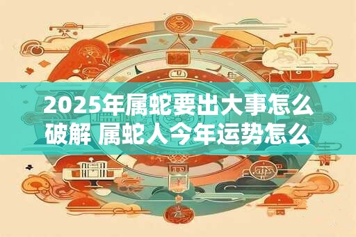 2025年属蛇要出大事怎么破解 属蛇人今年运势怎么样