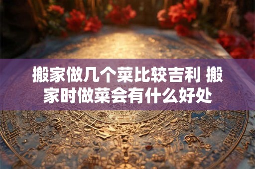 搬家做几个菜比较吉利 搬家时做菜会有什么好处