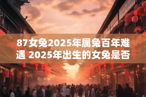 87女兔2025年属兔百年难遇 2025年出生的女兔是否真的会遭遇百年难遇的命运