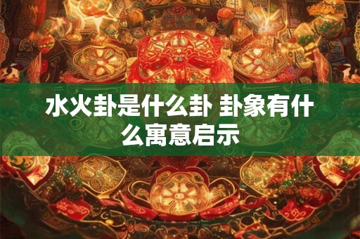 水火卦是什么卦 卦象有什么寓意启示