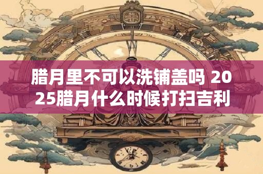 腊月里不可以洗铺盖吗 2025腊月什么时候打扫吉利