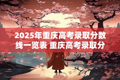 2025年重庆高考录取分数线一览表 重庆高考录取分数线将会如何调整