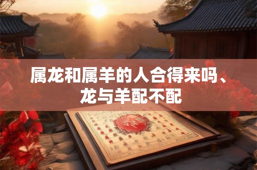 属龙和属羊的人合得来吗、 龙与羊配不配