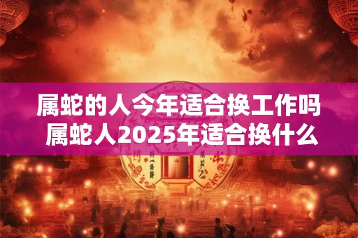 属蛇的人今年适合换工作吗 属蛇人2026年适合换什么工作