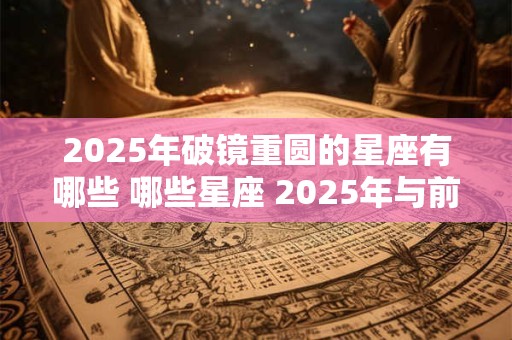 2025年破镜重圆的星座有哪些 哪些星座 2025年与前任复合