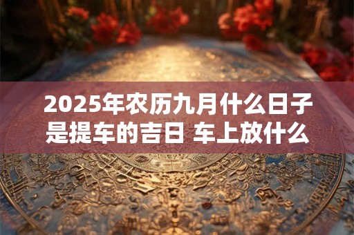 2025年农历九月什么日子是提车的吉日 车上放什么饰品吉利