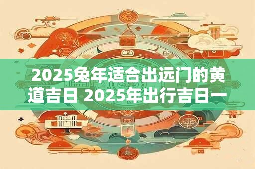 2025兔年适合出远门的黄道吉日 2025年出行吉日一览表