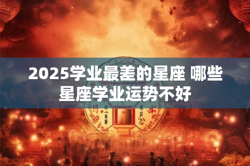 2025学业最差的星座 哪些星座学业运势不好