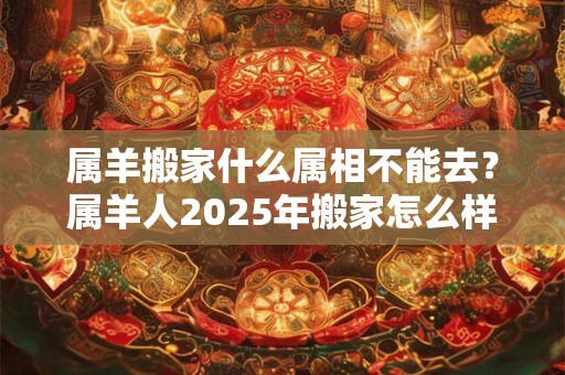 属羊搬家什么属相不能去？属羊人2025年搬家怎么样