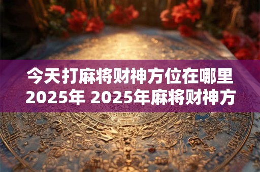 今天打麻将财神方位在哪里2025年 2025年麻将财神方位何处