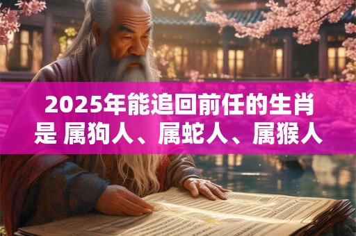 2025年能追回前任的生肖是 属狗人、属蛇人、属猴人